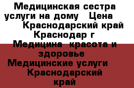 Медицинская сестра услуги на дому › Цена ­ 500 - Краснодарский край, Краснодар г. Медицина, красота и здоровье » Медицинские услуги   . Краснодарский край